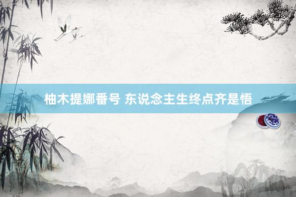柚木提娜番号 东说念主生终点齐是悟