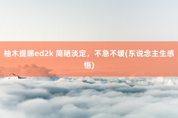 柚木提娜ed2k 简陋淡定，不急不缓(东说念主生感悟)