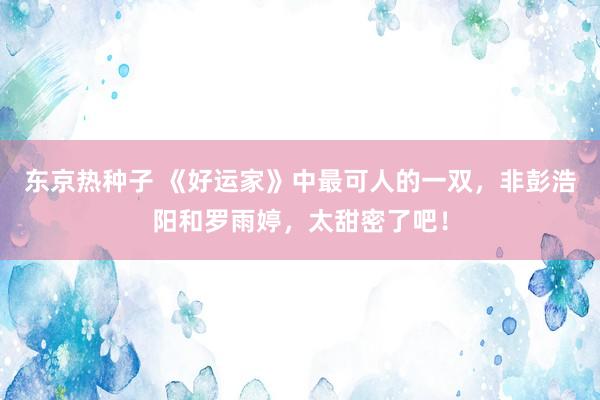 东京热种子 《好运家》中最可人的一双，非彭浩阳和罗雨婷，太甜密了吧！