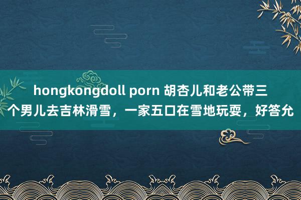 hongkongdoll porn 胡杏儿和老公带三个男儿去吉林滑雪，一家五口在雪地玩耍，好答允