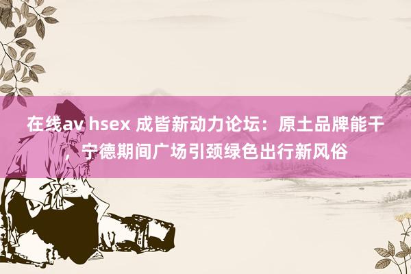 在线av hsex 成皆新动力论坛：原土品牌能干，宁德期间广场引颈绿色出行新风俗
