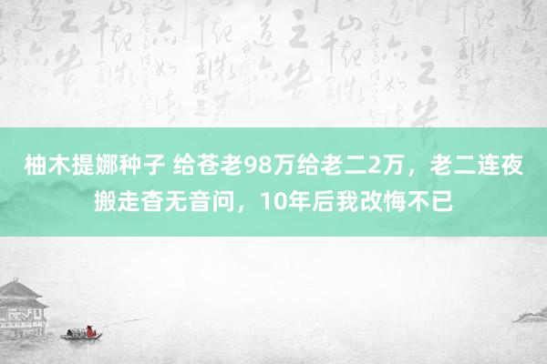 柚木提娜种子 给苍老98万给老二2万，老二连夜搬走杳无音问，10年后我改悔不已