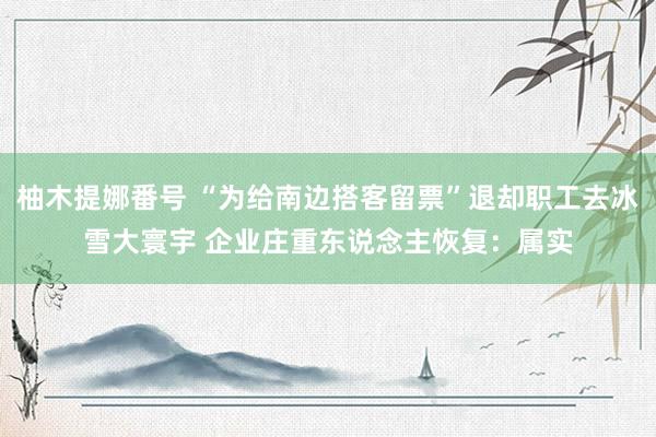 柚木提娜番号 “为给南边搭客留票”退却职工去冰雪大寰宇 企业庄重东说念主恢复：属实