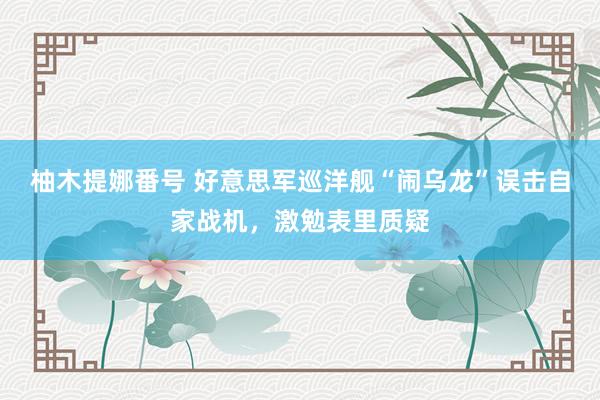 柚木提娜番号 好意思军巡洋舰“闹乌龙”误击自家战机，激勉表里质疑