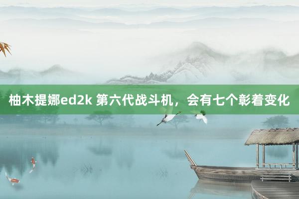 柚木提娜ed2k 第六代战斗机，会有七个彰着变化