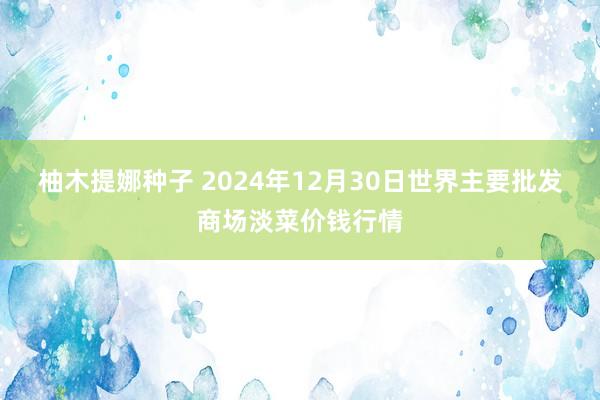 柚木提娜种子 2024年12月30日世界主要批发商场淡菜价钱行情