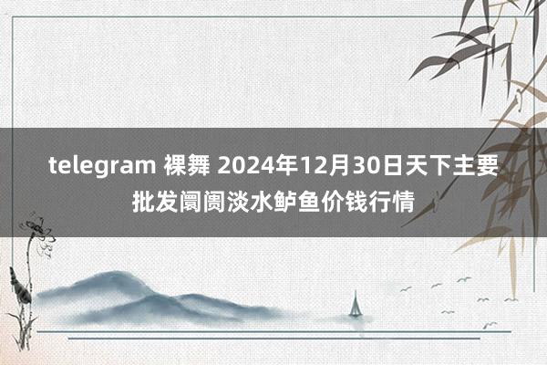 telegram 裸舞 2024年12月30日天下主要批发阛阓淡水鲈鱼价钱行情