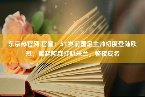 东京热官网 官宣：51岁前国足主帅初度登陆欧冠，掀起阿森打趴米兰，整夜成名