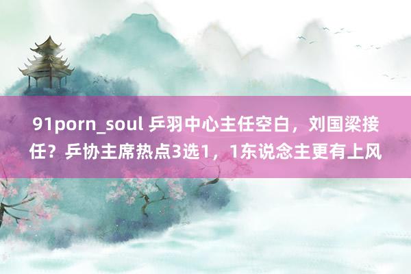 91porn_soul 乒羽中心主任空白，刘国梁接任？乒协主席热点3选1，1东说念主更有上风