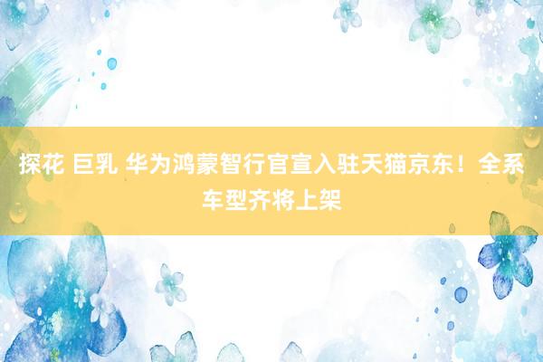 探花 巨乳 华为鸿蒙智行官宣入驻天猫京东！全系车型齐将上架