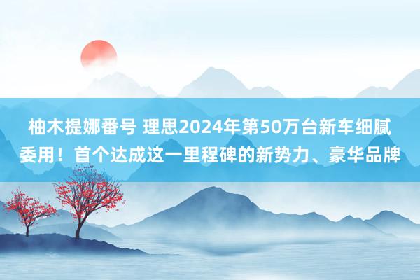 柚木提娜番号 理思2024年第50万台新车细腻委用！首个达成这一里程碑的新势力、豪华品牌