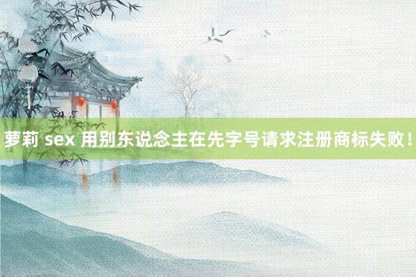 萝莉 sex 用别东说念主在先字号请求注册商标失败！