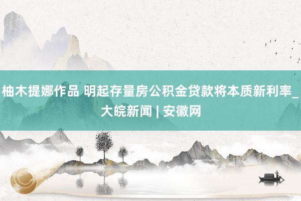 柚木提娜作品 明起存量房公积金贷款将本质新利率_大皖新闻 | 安徽网