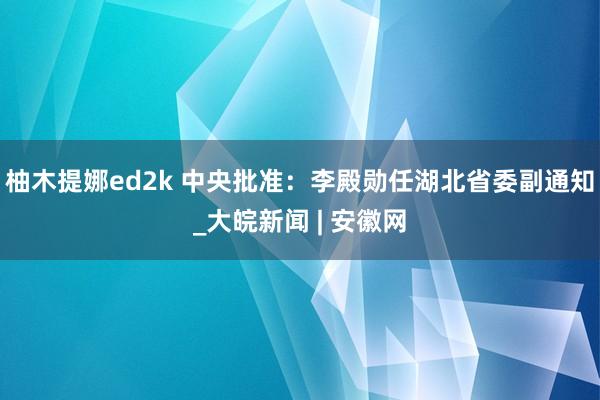 柚木提娜ed2k 中央批准：李殿勋任湖北省委副通知_大皖新闻 | 安徽网