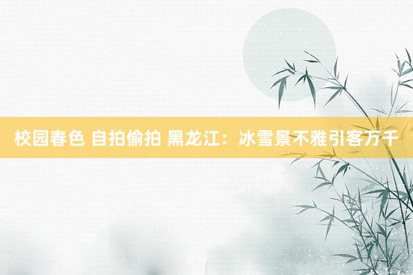 校园春色 自拍偷拍 黑龙江：冰雪景不雅引客万千