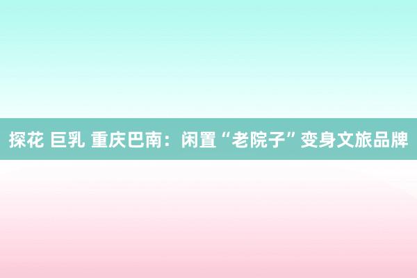 探花 巨乳 重庆巴南：闲置“老院子”变身文旅品牌