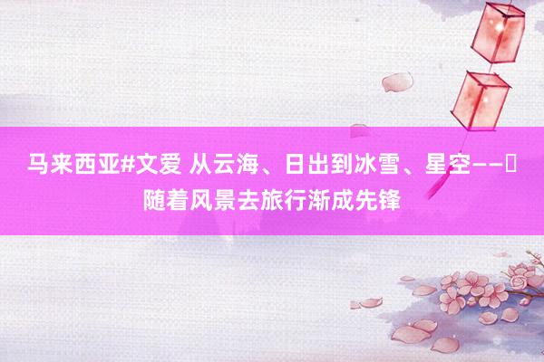 马来西亚#文爱 从云海、日出到冰雪、星空——​随着风景去旅行渐成先锋