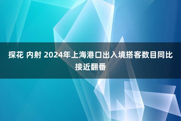 探花 内射 2024年上海港口出入境搭客数目同比接近翻番