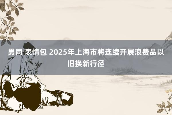 男同 表情包 2025年上海市将连续开展浪费品以旧换新行径