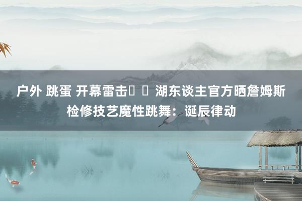 户外 跳蛋 开幕雷击⚡️湖东谈主官方晒詹姆斯检修技艺魔性跳舞：诞辰律动