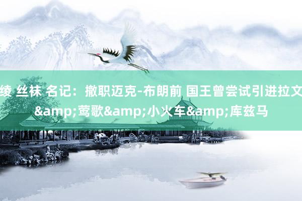 绫 丝袜 名记：撤职迈克-布朗前 国王曾尝试引进拉文&莺歌&小火车&库兹马