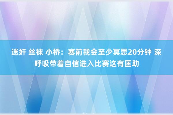 迷奸 丝袜 小桥：赛前我会至少冥思20分钟 深呼吸带着自信进入比赛这有匡助
