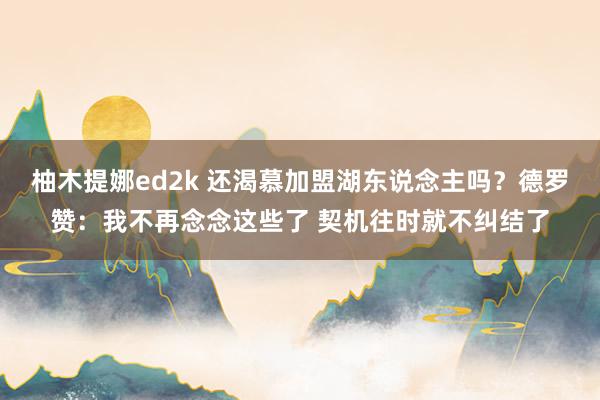 柚木提娜ed2k 还渴慕加盟湖东说念主吗？德罗赞：我不再念念这些了 契机往时就不纠结了