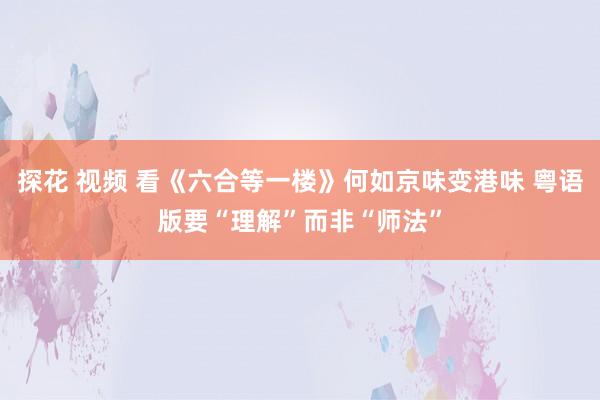 探花 视频 看《六合等一楼》何如京味变港味 粤语版要“理解”而非“师法”