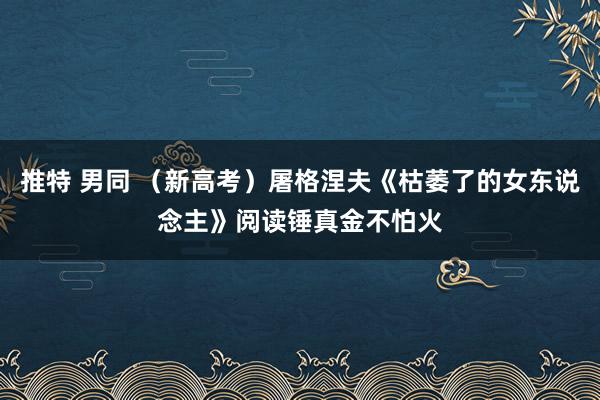 推特 男同 （新高考）屠格涅夫《枯萎了的女东说念主》阅读锤真金不怕火