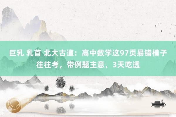 巨乳 乳首 北大古道：高中数学这97页易错模子往往考，带例题主意，3天吃透