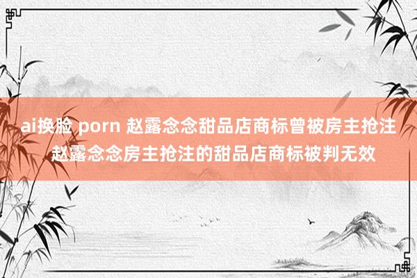 ai换脸 porn 赵露念念甜品店商标曾被房主抢注  赵露念念房主抢注的甜品店商标被判无效