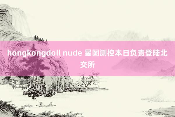 hongkongdoll nude 星图测控本日负责登陆北交所