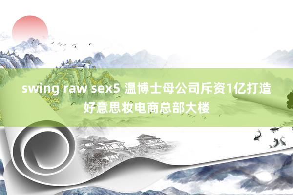swing raw sex5 温博士母公司斥资1亿打造好意思妆电商总部大楼
