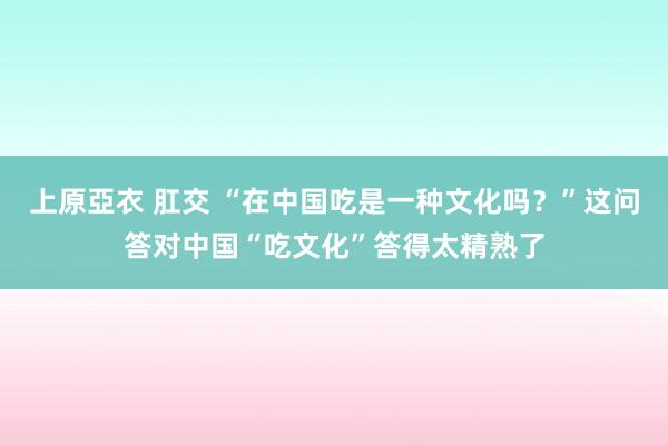 上原亞衣 肛交 “在中国吃是一种文化吗？”这问答对中国“吃文化”答得太精熟了