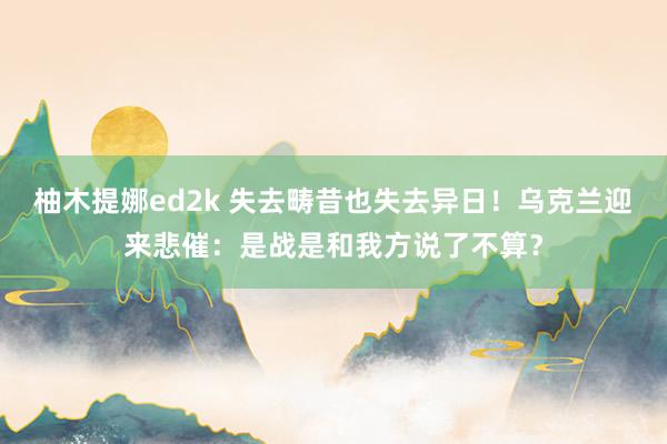 柚木提娜ed2k 失去畴昔也失去异日！乌克兰迎来悲催：是战是和我方说了不算？