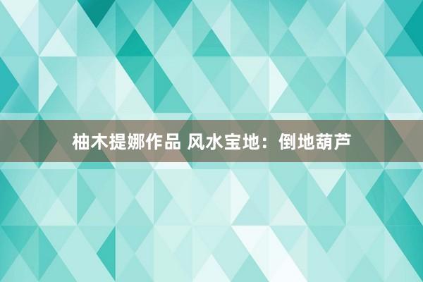 柚木提娜作品 风水宝地：倒地葫芦