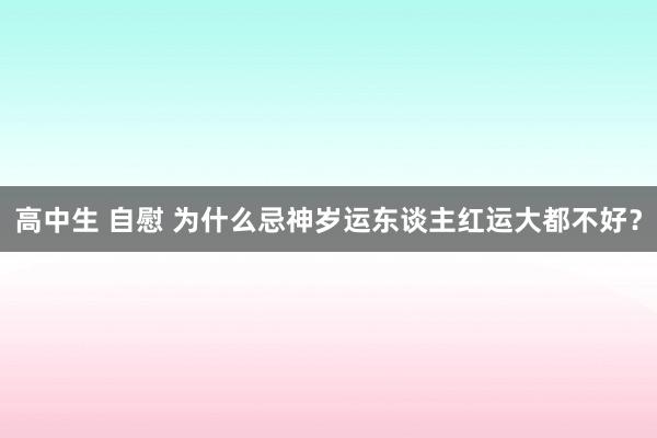 高中生 自慰 为什么忌神岁运东谈主红运大都不好？