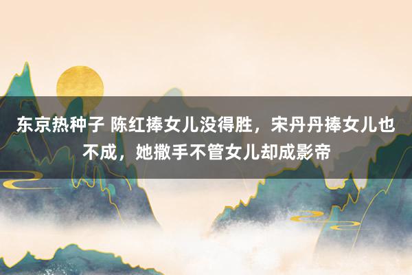 东京热种子 陈红捧女儿没得胜，宋丹丹捧女儿也不成，她撒手不管女儿却成影帝