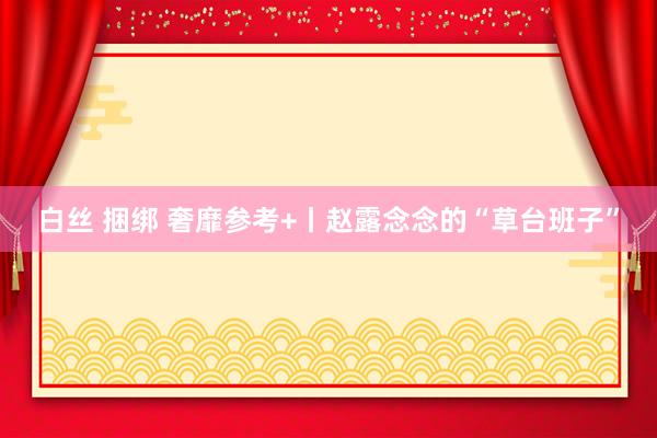 白丝 捆绑 奢靡参考+丨赵露念念的“草台班子”