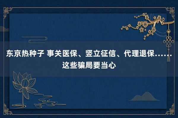 东京热种子 事关医保、竖立征信、代理退保……这些骗局要当心
