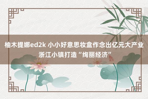 柚木提娜ed2k 小小好意思妆盒作念出亿元大产业 浙江小镇打造“绚丽经济”