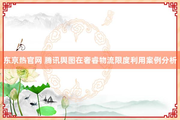 东京热官网 腾讯舆图在奢睿物流限度利用案例分析
