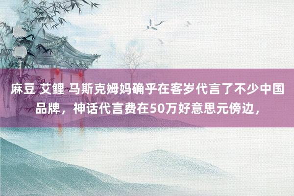 麻豆 艾鲤 马斯克姆妈确乎在客岁代言了不少中国品牌，神话代言费在50万好意思元傍边，