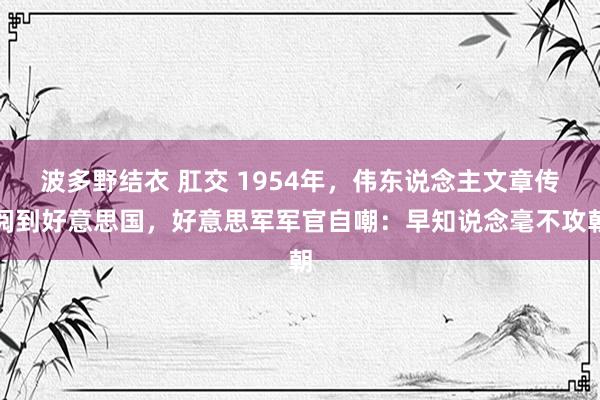 波多野结衣 肛交 1954年，伟东说念主文章传阅到好意思国，好意思军军官自嘲：早知说念毫不攻朝
