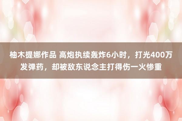 柚木提娜作品 高炮执续轰炸6小时，打光400万发弹药，却被敌东说念主打得伤一火惨重