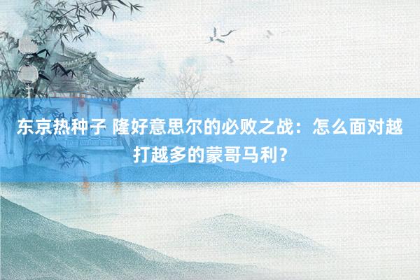东京热种子 隆好意思尔的必败之战：怎么面对越打越多的蒙哥马利？