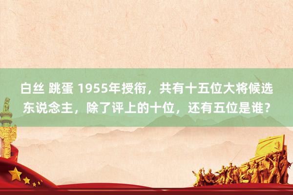 白丝 跳蛋 1955年授衔，共有十五位大将候选东说念主，除了评上的十位，还有五位是谁？