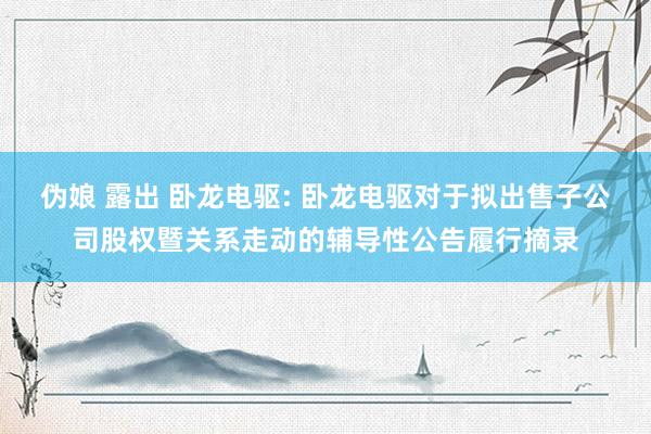 伪娘 露出 卧龙电驱: 卧龙电驱对于拟出售子公司股权暨关系走动的辅导性公告履行摘录