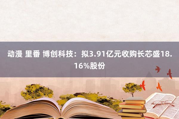 动漫 里番 博创科技：拟3.91亿元收购长芯盛18.16%股份
