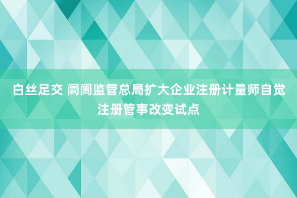 白丝足交 阛阓监管总局扩大企业注册计量师自觉注册管事改变试点